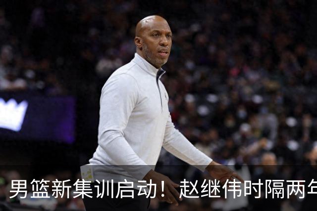 男篮新集训启动！赵继伟时隔两年任队长，全新阵容冲击世预赛两连胜